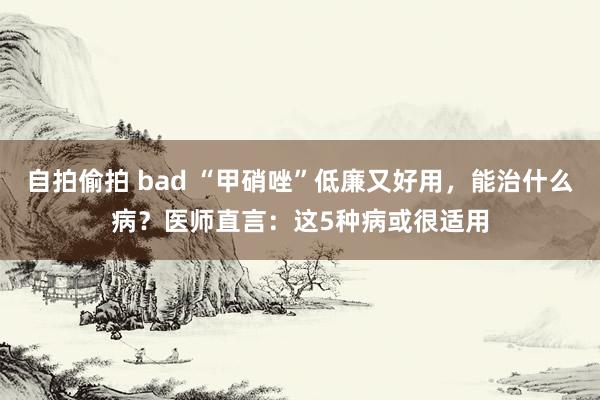 自拍偷拍 bad “甲硝唑”低廉又好用，能治什么病？医师直言：这5种病或很适用