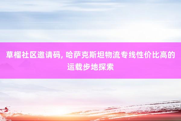 草榴社区邀请码， 哈萨克斯坦物流专线性价比高的运载步地探索