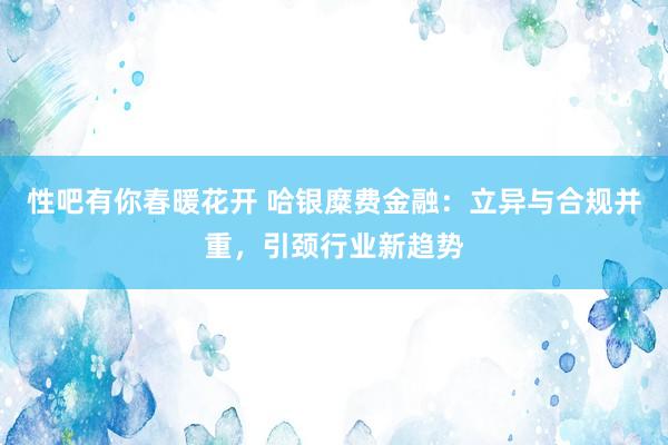 性吧有你春暖花开 哈银糜费金融：立异与合规并重，引颈行业新趋势