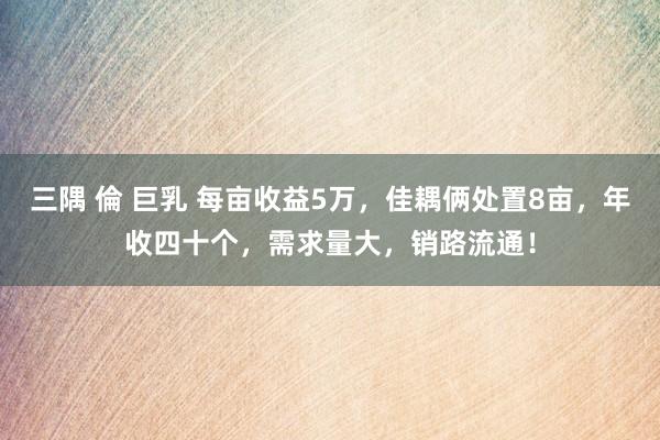 三隅 倫 巨乳 每亩收益5万，佳耦俩处置8亩，年收四十个，需求量大，销路流通！