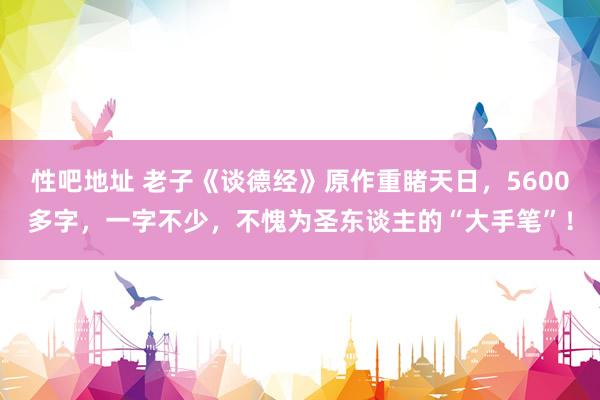 性吧地址 老子《谈德经》原作重睹天日，5600多字，一字不少，不愧为圣东谈主的“大手笔”！