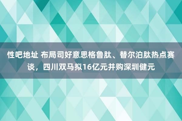 性吧地址 布局司好意思格鲁肽、替尔泊肽热点赛谈，四川双马拟16亿元并购深圳健元