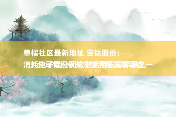 草榴社区最新地址 宝钛股份：
消耗电子是公司钛材运用拓展界限之一，公司将积极关注该界限发展动态，