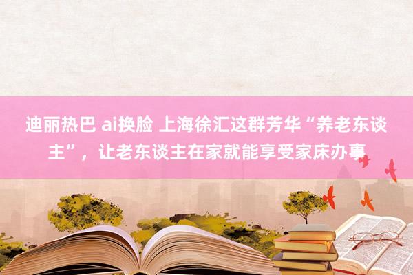 迪丽热巴 ai换脸 上海徐汇这群芳华“养老东谈主”，让老东谈主在家就能享受家床办事