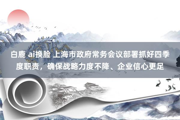 白鹿 ai换脸 上海市政府常务会议部署抓好四季度职责，确保战略力度不降、企业信心更足