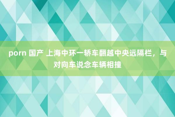 porn 国产 上海中环一轿车翻越中央远隔栏，与对向车说念车辆相撞