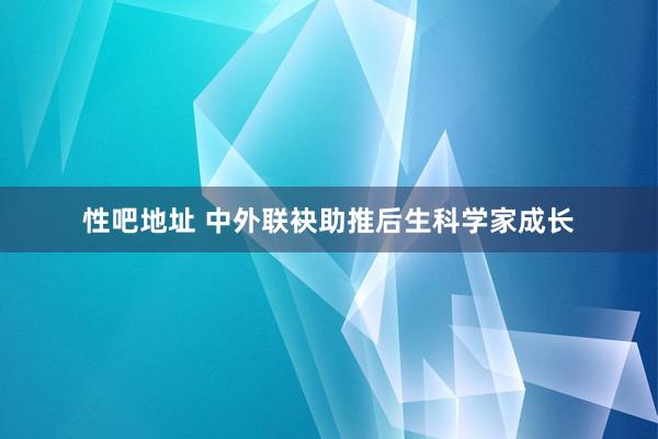 性吧地址 中外联袂助推后生科学家成长