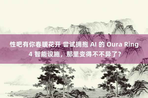 性吧有你春暖花开 尝试拥抱 AI 的 Oura Ring 4 智能设施，那里变得不不异了？