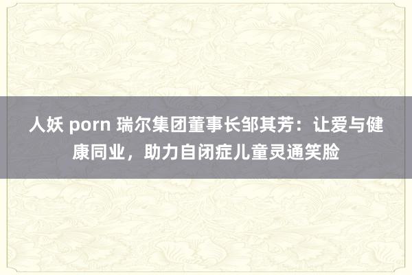 人妖 porn 瑞尔集团董事长邹其芳：让爱与健康同业，助力自闭症儿童灵通笑脸