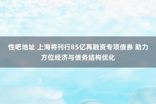 性吧地址 上海将刊行85亿再融资专项债券 助力方位经济与债务结构优化