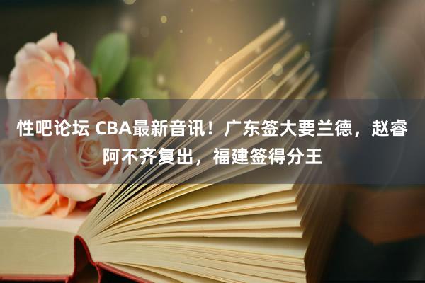 性吧论坛 CBA最新音讯！广东签大要兰德，赵睿阿不齐复出，福建签得分王