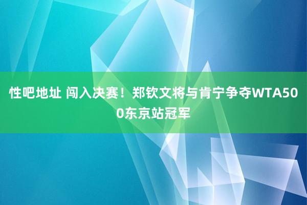 性吧地址 闯入决赛！郑钦文将与肯宁争夺WTA500东京站冠军