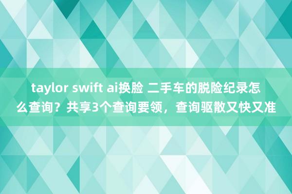 taylor swift ai换脸 二手车的脱险纪录怎么查询？共享3个查询要领，查询驱散又快又准