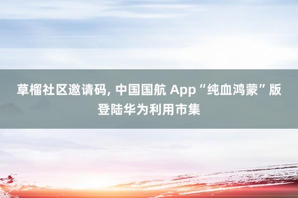 草榴社区邀请码， 中国国航 App“纯血鸿蒙”版登陆华为利用市集