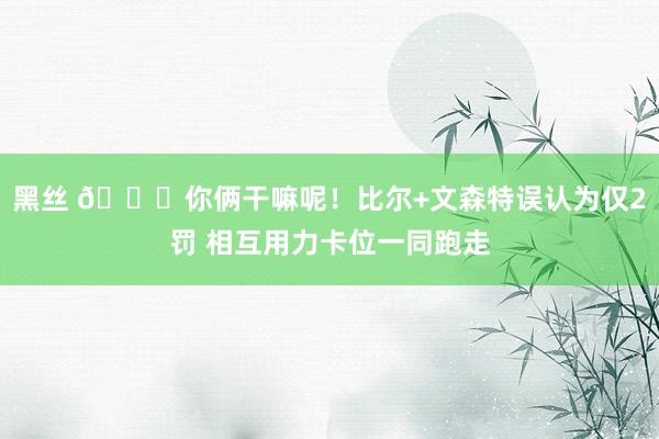 黑丝 😂你俩干嘛呢！比尔+文森特误认为仅2罚 相互用力卡位一同跑走