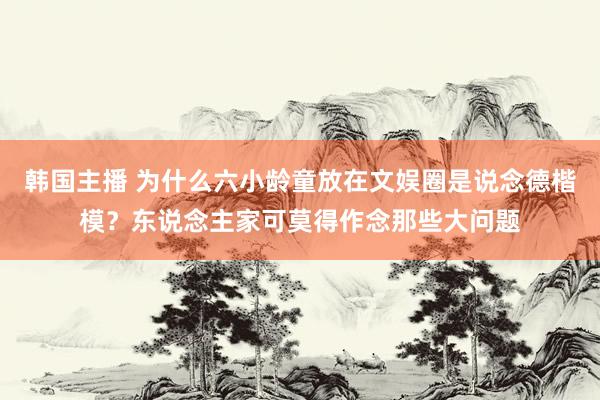 韩国主播 为什么六小龄童放在文娱圈是说念德楷模？东说念主家可莫得作念那些大问题