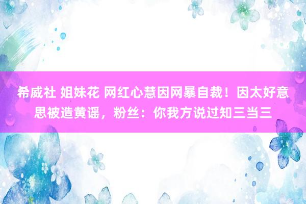 希威社 姐妹花 网红心慧因网暴自裁！因太好意思被造黄谣，粉丝：你我方说过知三当三