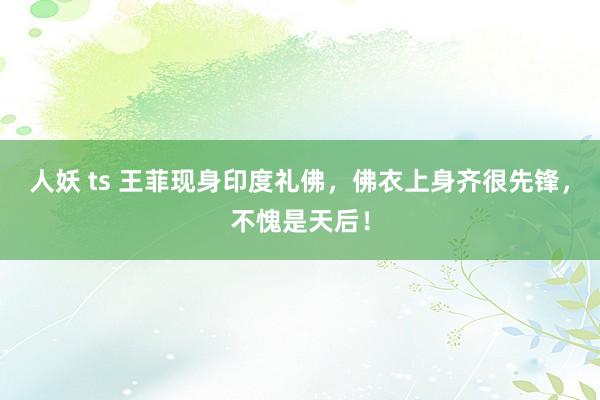 人妖 ts 王菲现身印度礼佛，佛衣上身齐很先锋，不愧是天后！