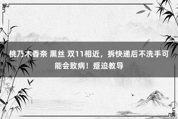 桃乃木香奈 黑丝 双11相近，拆快递后不洗手可能会致病！蹙迫教导