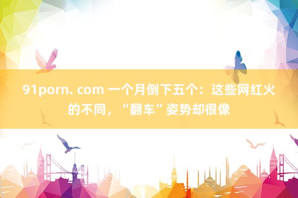 91porn. com 一个月倒下五个：这些网红火的不同，“翻车”姿势却很像