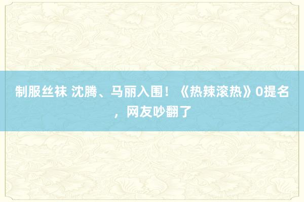 制服丝袜 沈腾、马丽入围！《热辣滚热》0提名，网友吵翻了