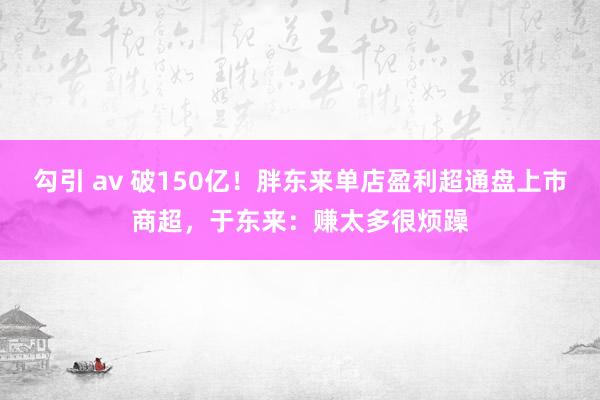 勾引 av 破150亿！胖东来单店盈利超通盘上市商超，于东来：赚太多很烦躁