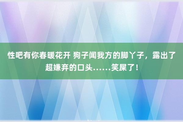 性吧有你春暖花开 狗子闻我方的脚丫子，露出了超嫌弃的口头……笑屎了！