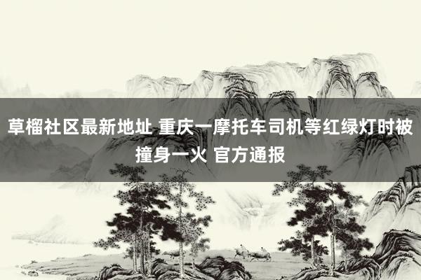 草榴社区最新地址 重庆一摩托车司机等红绿灯时被撞身一火 官方通报