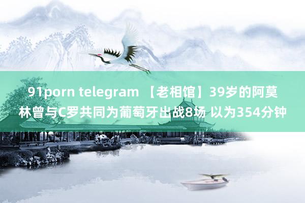 91porn telegram 【老相馆】39岁的阿莫林曾与C罗共同为葡萄牙出战8场 以为354分钟