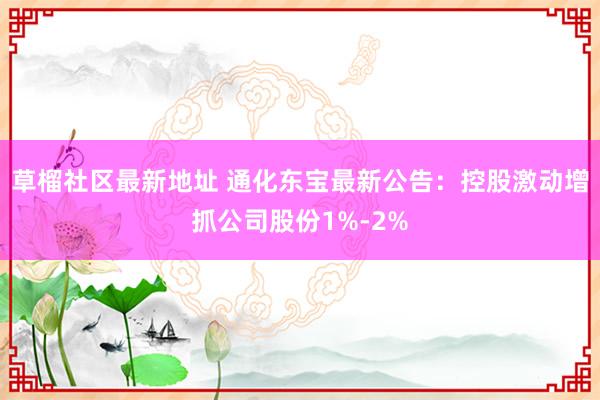 草榴社区最新地址 通化东宝最新公告：控股激动增抓公司股份1%-2%