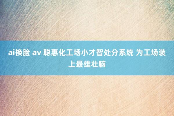 ai换脸 av 聪惠化工场小才智处分系统 为工场装上最雄壮脑