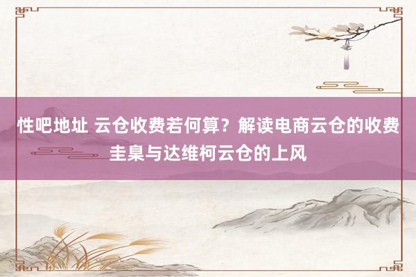 性吧地址 云仓收费若何算？解读电商云仓的收费圭臬与达维柯云仓的上风