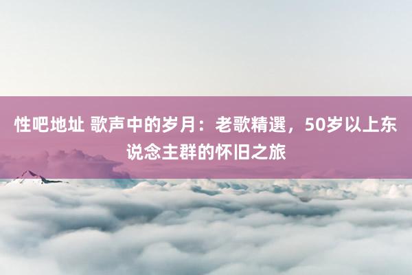 性吧地址 歌声中的岁月：老歌精選，50岁以上东说念主群的怀旧之旅