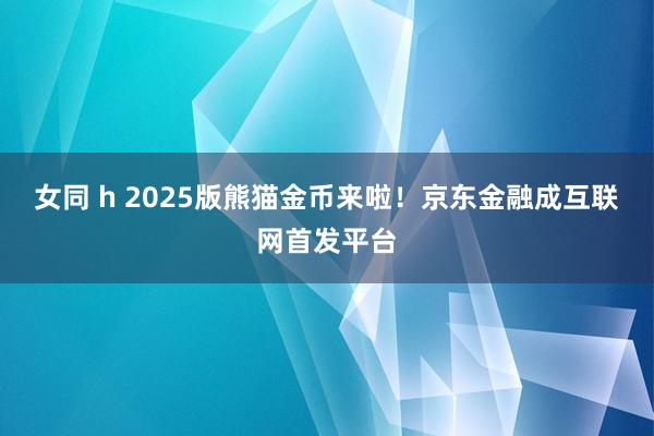 女同 h 2025版熊猫金币来啦！京东金融成互联网首发平台