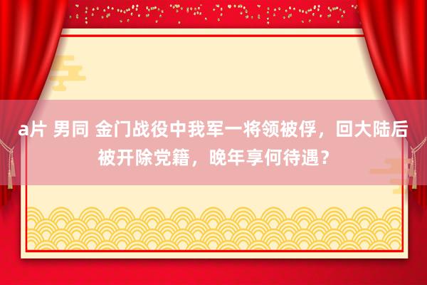 a片 男同 金门战役中我军一将领被俘，回大陆后被开除党籍，晚年享何待遇？