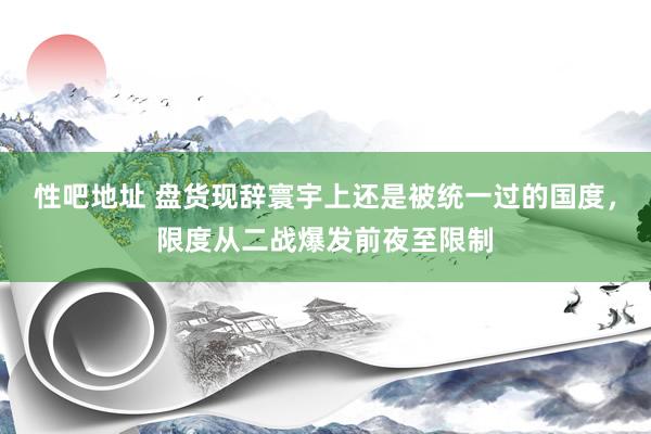 性吧地址 盘货现辞寰宇上还是被统一过的国度，限度从二战爆发前夜至限制