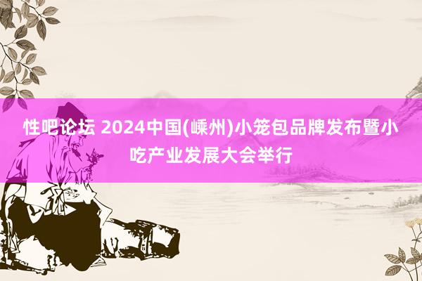 性吧论坛 2024中国(嵊州)小笼包品牌发布暨小吃产业发展大会举行