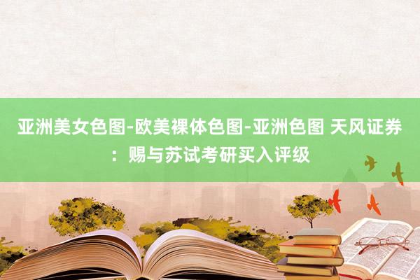 亚洲美女色图-欧美裸体色图-亚洲色图 天风证券：赐与苏试考研买入评级