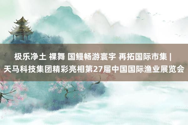 极乐净土 裸舞 国鳗畅游寰宇 再拓国际市集 | 天马科技集团精彩亮相第27届中国国际渔业展览会