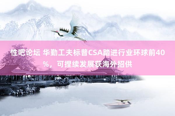 性吧论坛 华勤工夫标普CSA踏进行业环球前40%，可捏续发展获海外招供