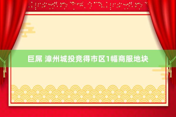 巨屌 漳州城投竞得市区1幅商服地块