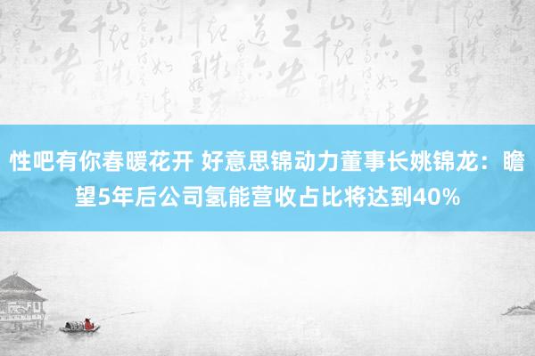 性吧有你春暖花开 好意思锦动力董事长姚锦龙：瞻望5年后公司氢能营收占比将达到40%