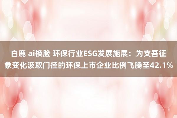 白鹿 ai换脸 环保行业ESG发展施展：为支吾征象变化汲取门径的环保上市企业比例飞腾至42.1%