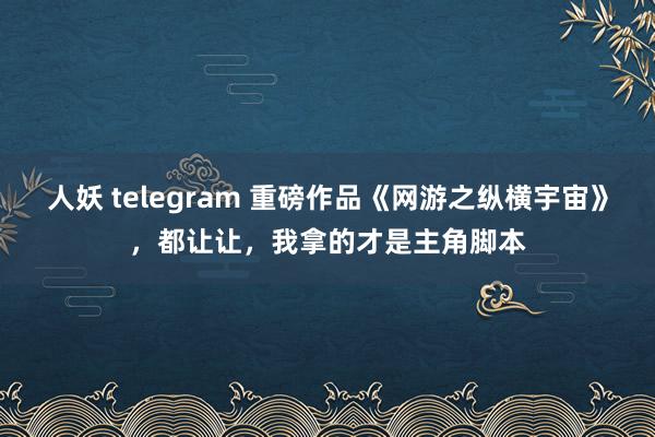 人妖 telegram 重磅作品《网游之纵横宇宙》，都让让，我拿的才是主角脚本