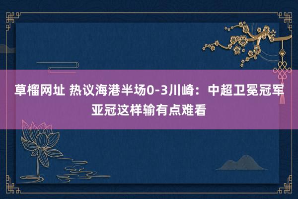 草榴网址 热议海港半场0-3川崎：中超卫冕冠军亚冠这样输有点难看