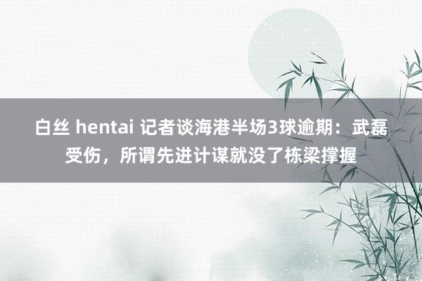 白丝 hentai 记者谈海港半场3球逾期：武磊受伤，所谓先进计谋就没了栋梁撑握