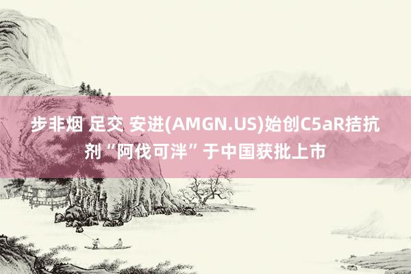 步非烟 足交 安进(AMGN.US)始创C5aR拮抗剂“阿伐可泮”于中国获批上市