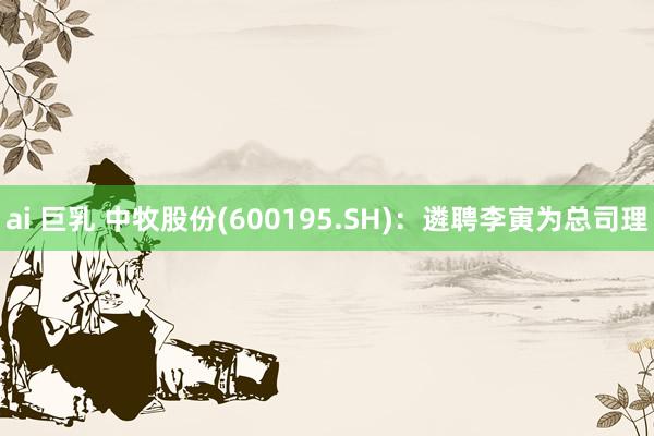 ai 巨乳 中牧股份(600195.SH)：遴聘李寅为总司理