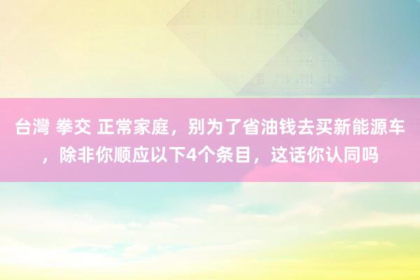 台灣 拳交 正常家庭，别为了省油钱去买新能源车，除非你顺应以下4个条目，这话你认同吗