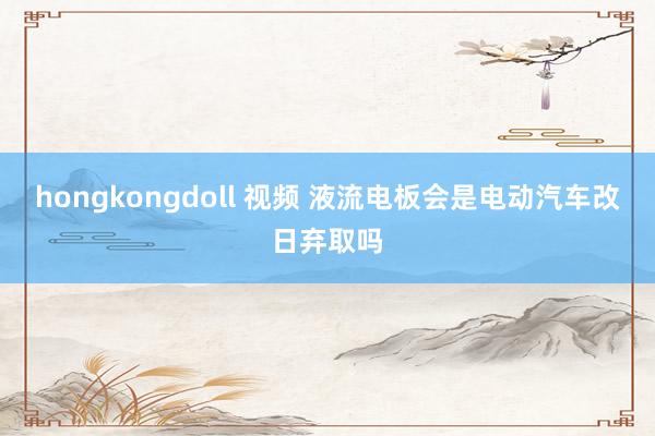 hongkongdoll 视频 液流电板会是电动汽车改日弃取吗